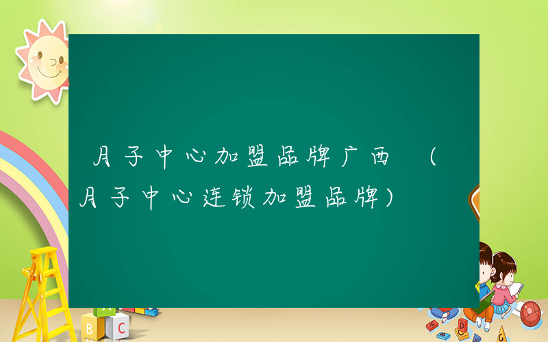月子中心加盟品牌广西 (月子中心连锁加盟品牌)